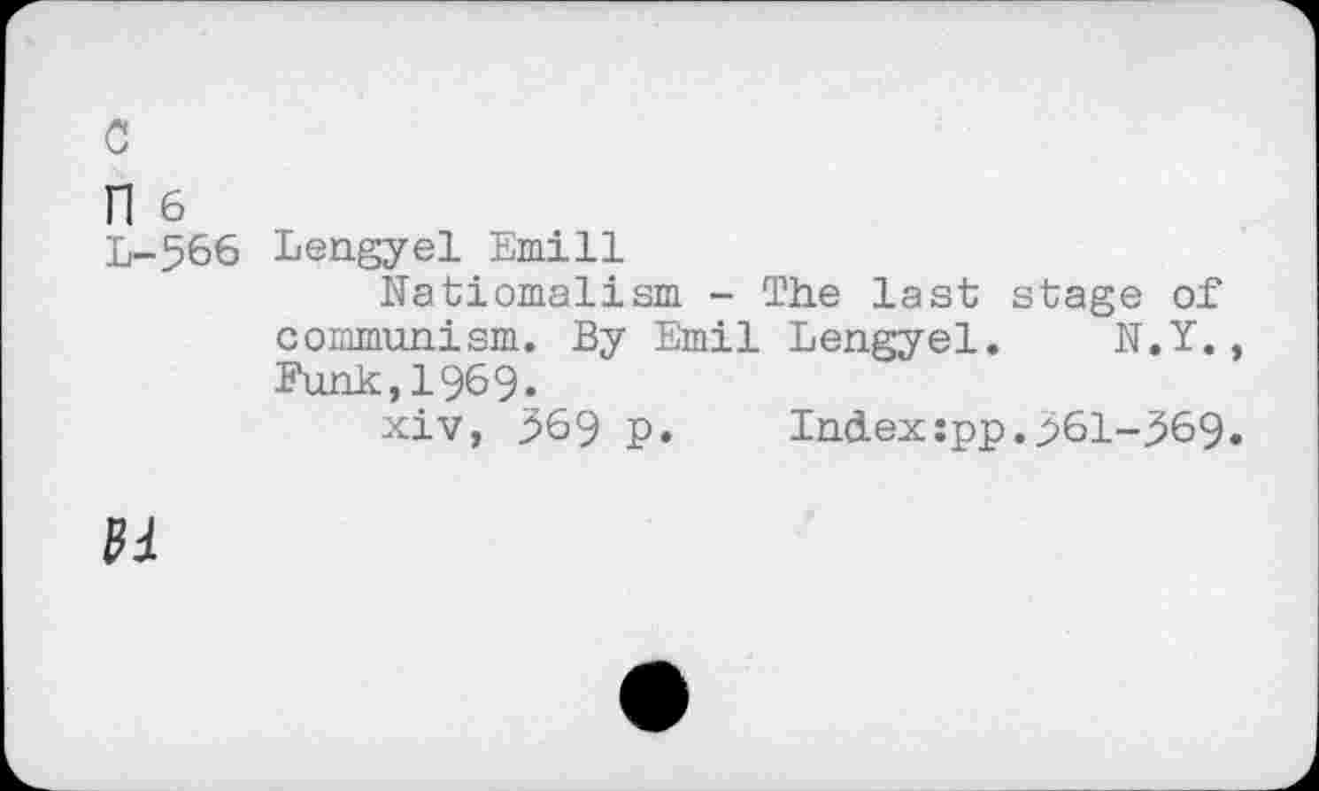 ﻿c
n 6
L-566 Lengyel Emill
Natiomalism - The last stage of communism. By Emil Lengyel. N.Y., Punk,1969.
xiv, 369 p. Index:pp.p61-^69.
01